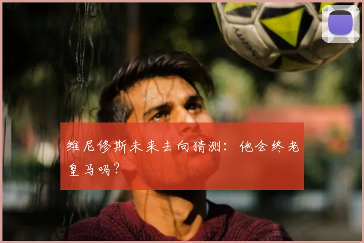 维尼修斯未来去向猜测：他会终老皇马吗？