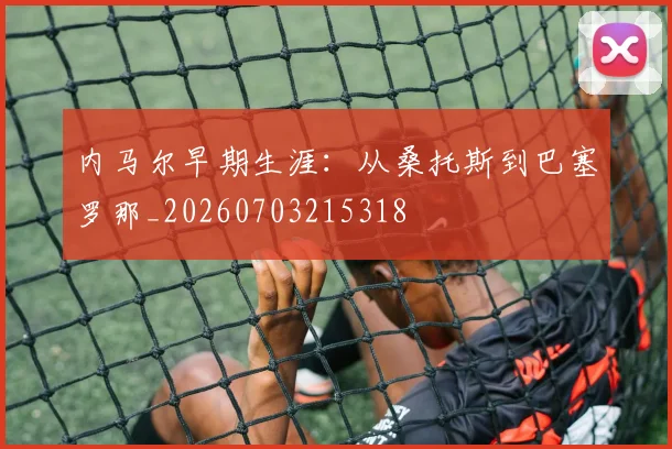内马尔早期生涯：从桑托斯到巴塞罗那_20260703215318