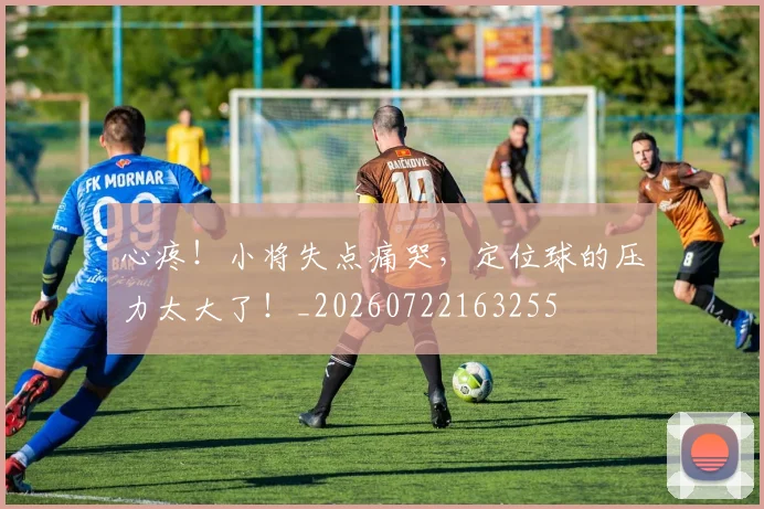 心疼！小将失点痛哭，定位球的压力太大了！_20260722163255