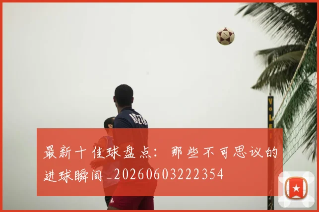 最新十佳球盘点：那些不可思议的进球瞬间_20260603222354