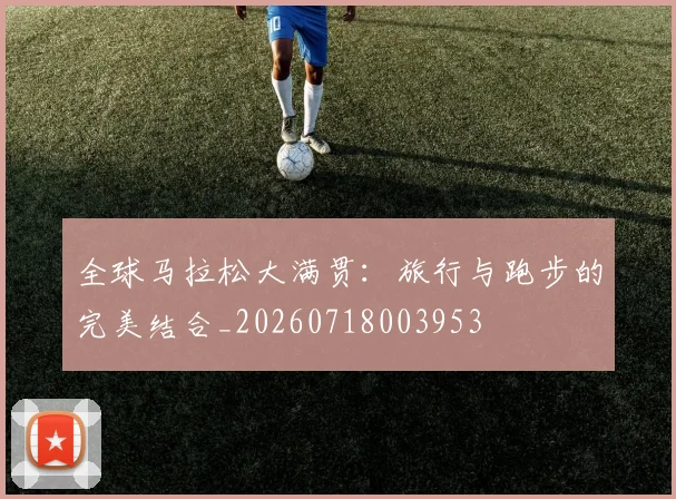 全球马拉松大满贯：旅行与跑步的完美结合_20260718003953