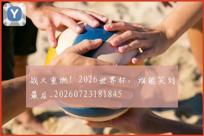 战火重燃！2026世界杯，谁能笑到最后_20260723181845