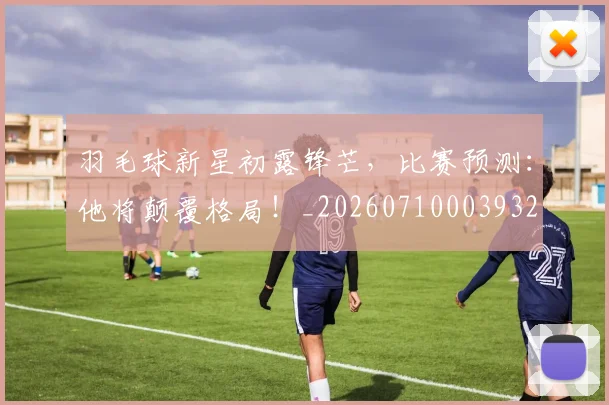 羽毛球新星初露锋芒，比赛预测：他将颠覆格局！_20260710003932
