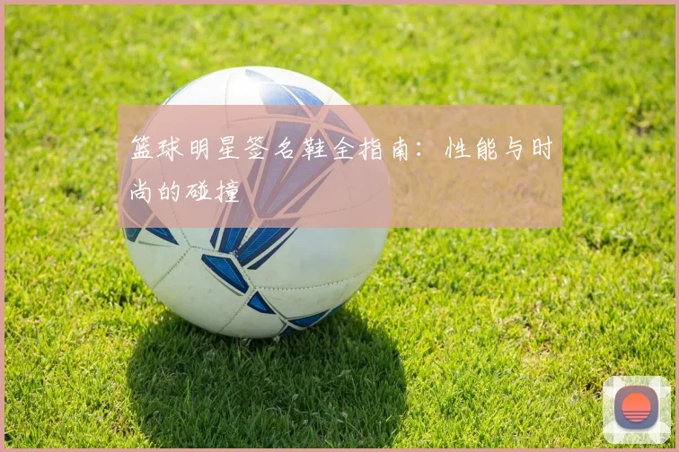 篮球明星签名鞋全指南：性能与时尚的碰撞