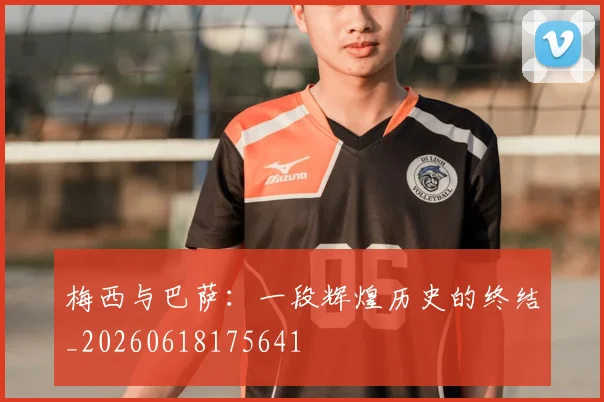 梅西与巴萨:一段辉煌历史的终结_20260618175641