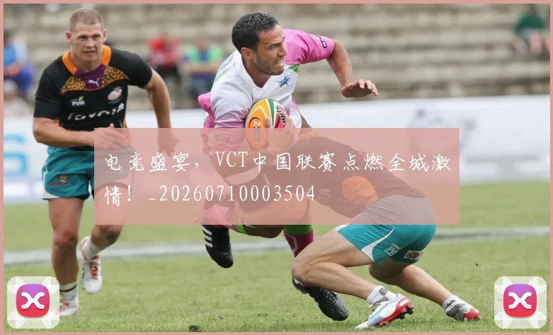 电竞盛宴，VCT中国联赛点燃全城激情！_20260710003504