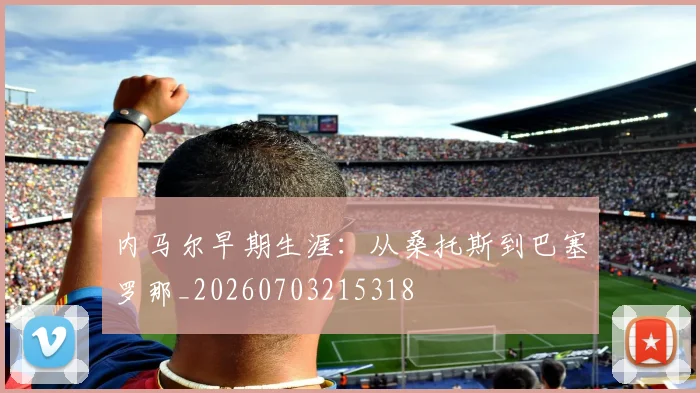 内马尔早期生涯：从桑托斯到巴塞罗那_20260703215318