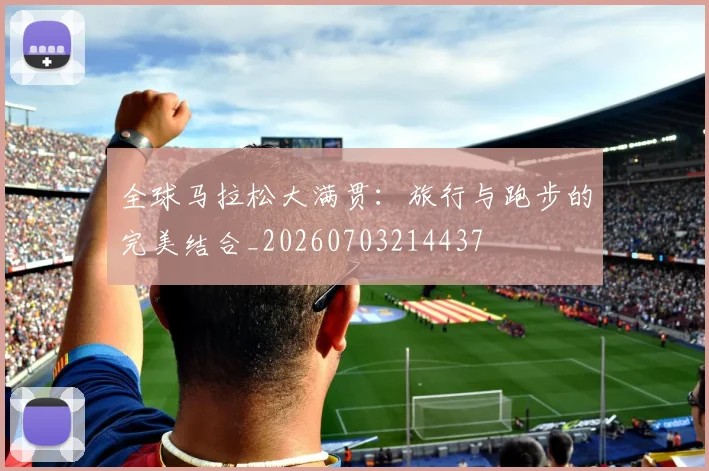 全球马拉松大满贯:旅行与跑步的完美结合_20260703214437