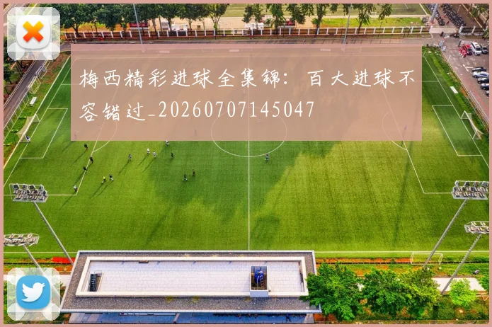 梅西精彩进球全集锦：百大进球不容错过_20260707145047