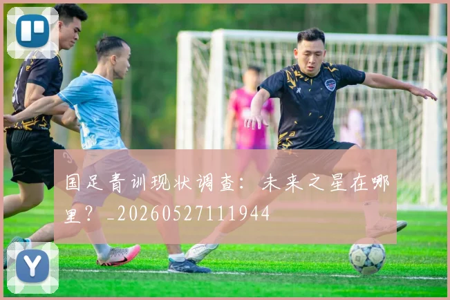 国足青训现状调查：未来之星在哪里？_20260527111944