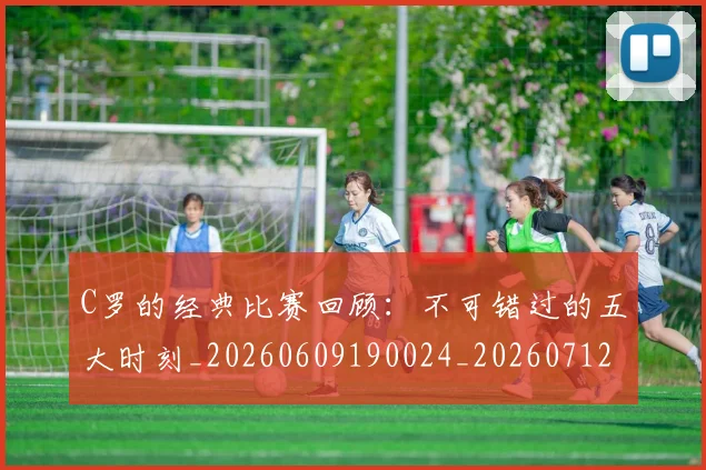 C罗的经典比赛回顾：不可错过的五大时刻_20260609190024_20260712052555