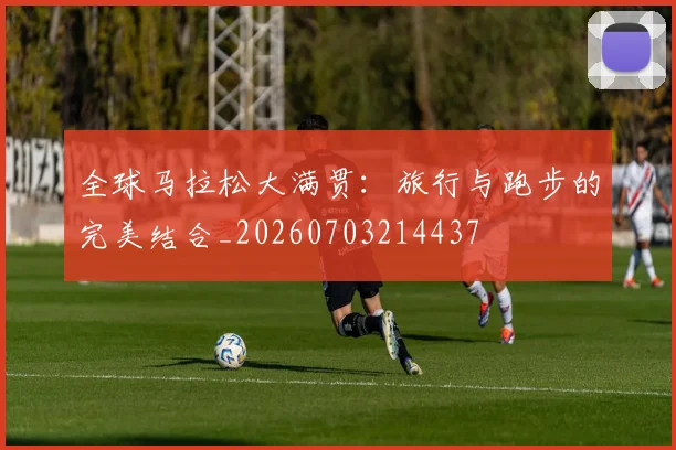 全球马拉松大满贯：旅行与跑步的完美结合_20260703214437