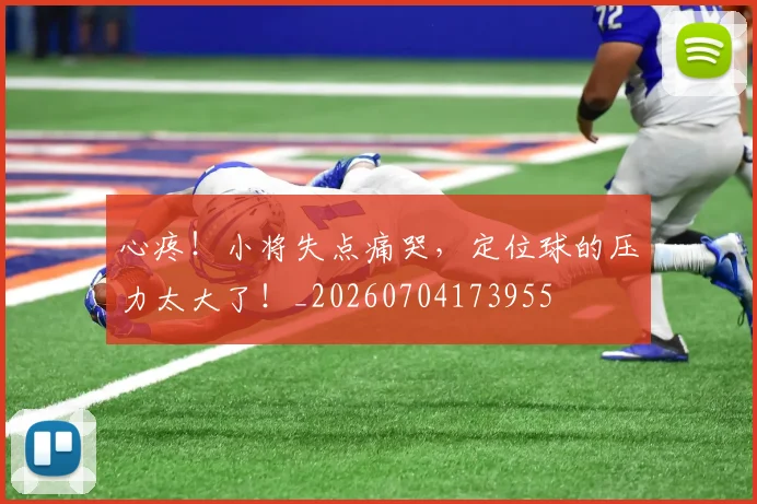 心疼！小将失点痛哭，定位球的压力太大了！_20260704173955