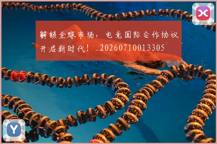 解锁全球市场，电竞国际合作协议开启新时代！_20260710013305