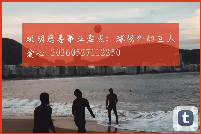 姚明慈善事业盘点：球场外的巨人爱心_20260527112250