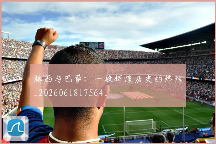 梅西与巴萨：一段辉煌历史的终结_20260618175641