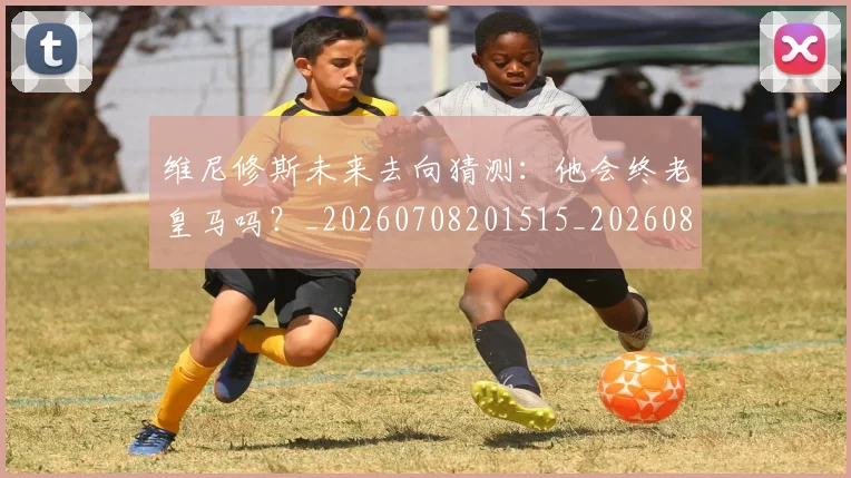 维尼修斯未来去向猜测：他会终老皇马吗？_20260708201515_20260803143127