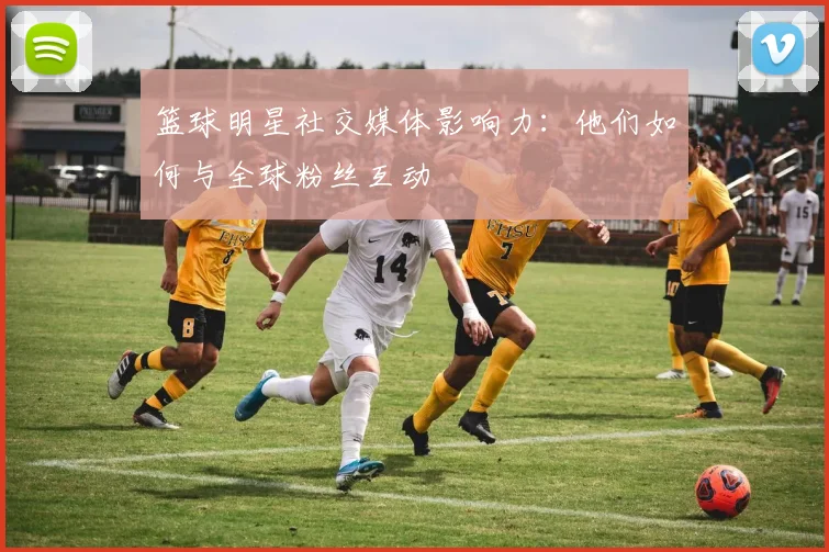 篮球明星社交媒体影响力：他们如何与全球粉丝互动
