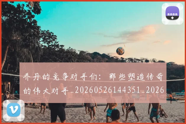 乔丹的竞争对手们：那些塑造传奇的伟大对手_20260526144351_20260716192438