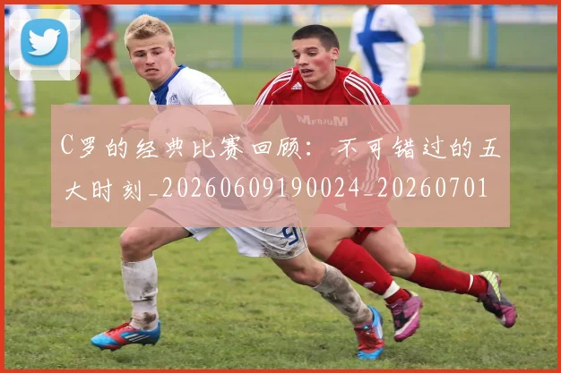 C罗的经典比赛回顾：不可错过的五大时刻_20260609190024_20260701213718_20260712052556