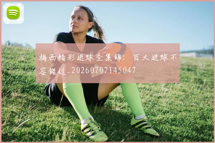 梅西精彩进球全集锦：百大进球不容错过_20260707145047