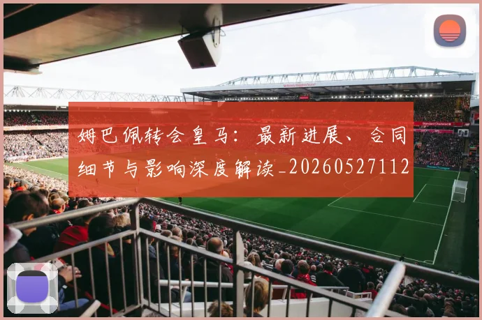 姆巴佩转会皇马：最新进展、合同细节与影响深度解读_20260527112219