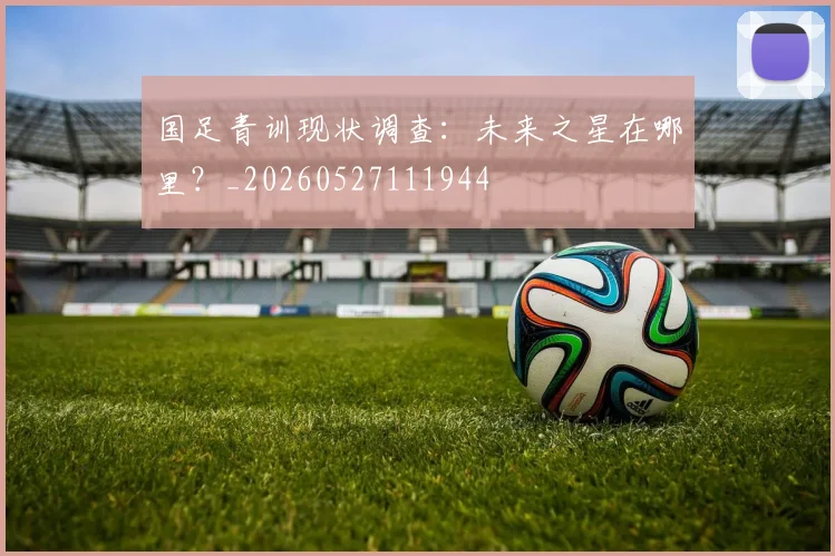 国足青训现状调查：未来之星在哪里？_20260527111944