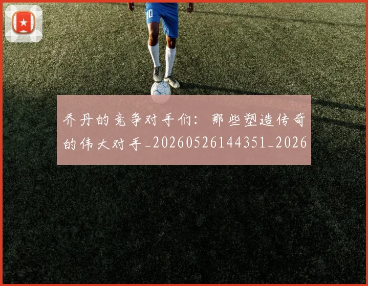 乔丹的竞争对手们:那些塑造传奇的伟大对手_20260526144351_20260704164334_20260716192439