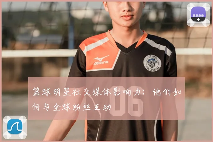 篮球明星社交媒体影响力：他们如何与全球粉丝互动