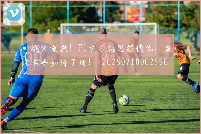 战火重燃！F1中东站恩怨情仇，看车手如何了结！_20260710002530