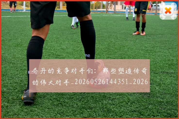 乔丹的竞争对手们：那些塑造传奇的伟大对手_20260526144351_20260704164334_20260716192439