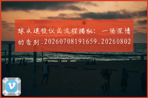 球衣退役仪式流程揭秘：一场深情的告别_20260708191659_20260802160654