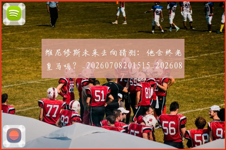 维尼修斯未来去向猜测：他会终老皇马吗？_20260708201515_20260803143127