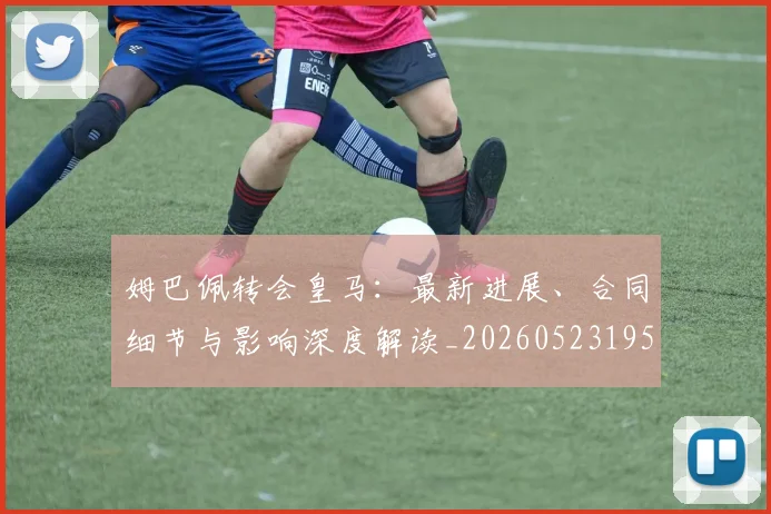 姆巴佩转会皇马：最新进展、合同细节与影响深度解读_20260523195703