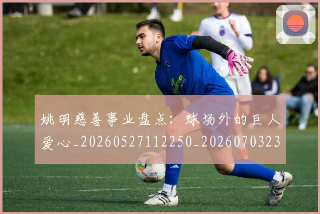 姚明慈善事业盘点：球场外的巨人爱心_20260527112250_20260703232827_20260720191948