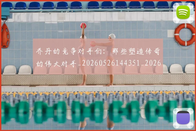乔丹的竞争对手们：那些塑造传奇的伟大对手_20260526144351_20260716192438
