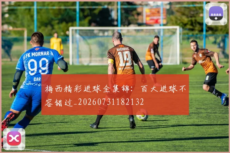梅西精彩进球全集锦：百大进球不容错过_20260731182132